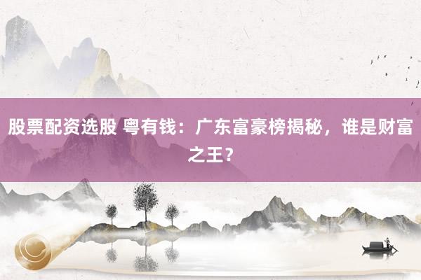 股票配资选股 粤有钱：广东富豪榜揭秘，谁是财富之王？