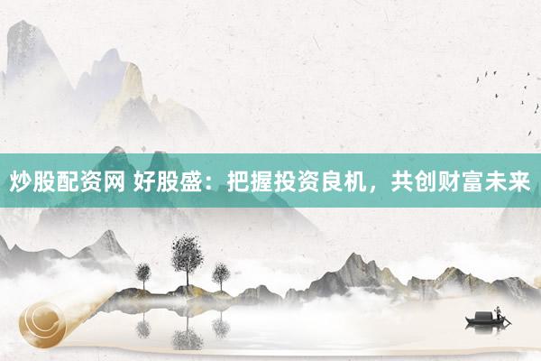 炒股配资网 好股盛：把握投资良机，共创财富未来