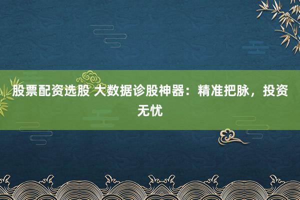 股票配资选股 大数据诊股神器：精准把脉，投资无忧