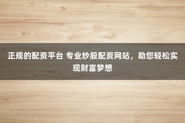 正规的配资平台 专业炒股配资网站，助您轻松实现财富梦想