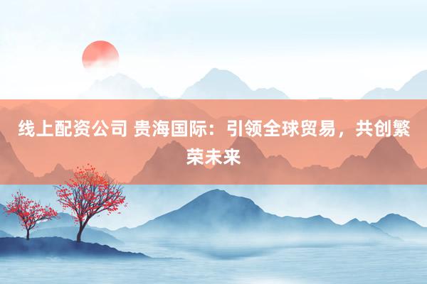 线上配资公司 贵海国际：引领全球贸易，共创繁荣未来