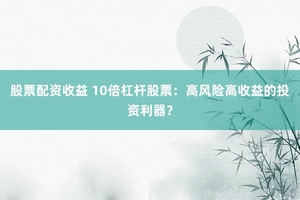 股票配资收益 10倍杠杆股票：高风险高收益的投资利器？