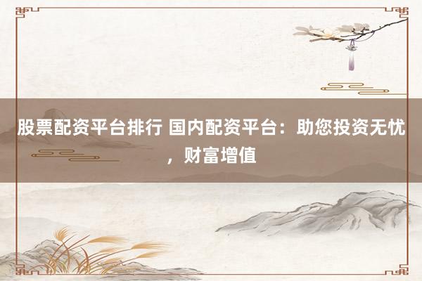 股票配资平台排行 国内配资平台：助您投资无忧，财富增值