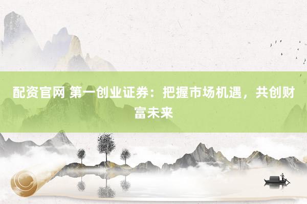 配资官网 第一创业证券：把握市场机遇，共创财富未来