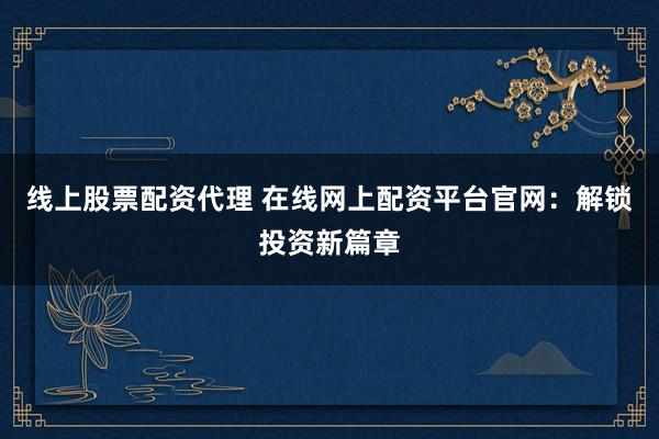 线上股票配资代理 在线网上配资平台官网：解锁投资新篇章