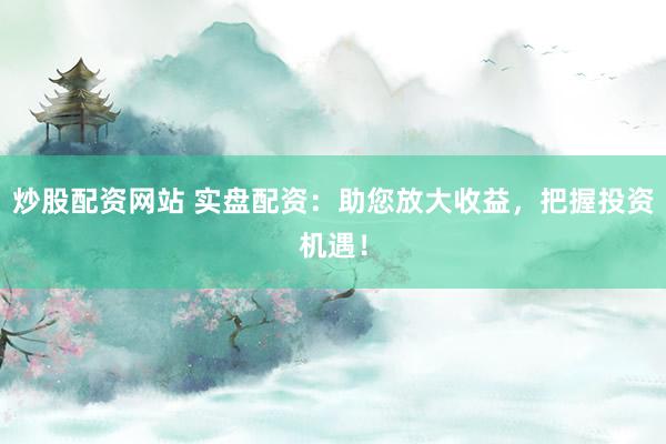 炒股配资网站 实盘配资：助您放大收益，把握投资机遇！