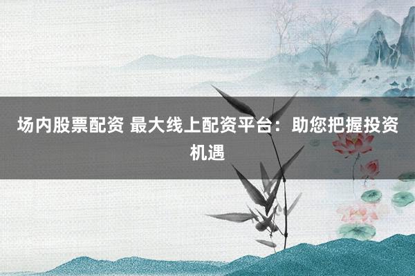 场内股票配资 最大线上配资平台：助您把握投资机遇