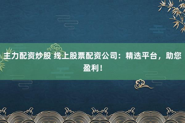 主力配资炒股 线上股票配资公司：精选平台，助您盈利！