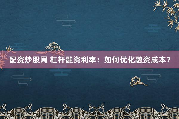配资炒股网 杠杆融资利率：如何优化融资成本？