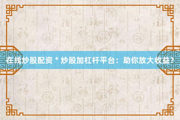 在线炒股配资 * 炒股加杠杆平台：助你放大收益？