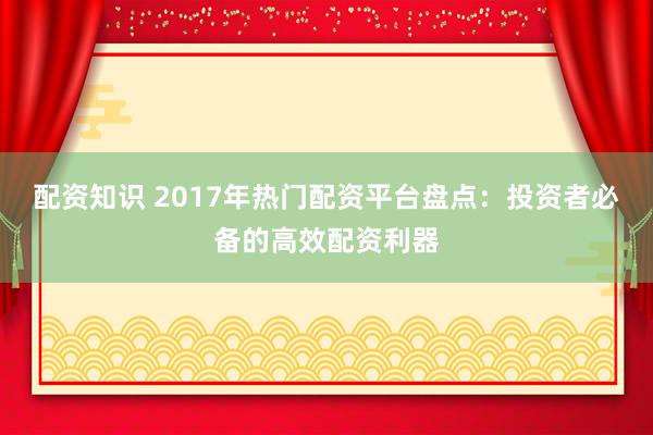 配资知识 2017年热门配资平台盘点：投资者必备的高效配资利器
