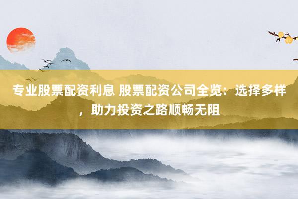 专业股票配资利息 股票配资公司全览：选择多样，助力投资之路顺畅无阻