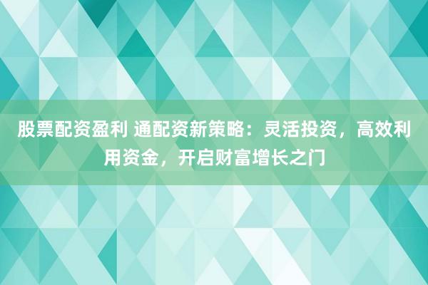 股票配资盈利 通配资新策略：灵活投资，高效利用资金，开启财富增长之门