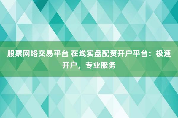 股票网络交易平台 在线实盘配资开户平台：极速开户，专业服务