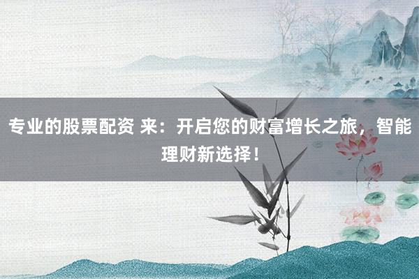 专业的股票配资 来：开启您的财富增长之旅，智能理财新选择！