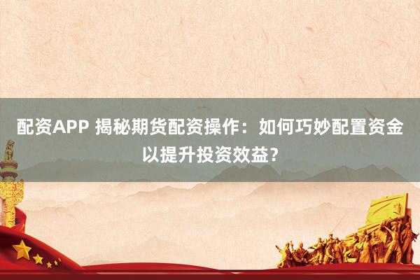 配资APP 揭秘期货配资操作：如何巧妙配置资金以提升投资效益？