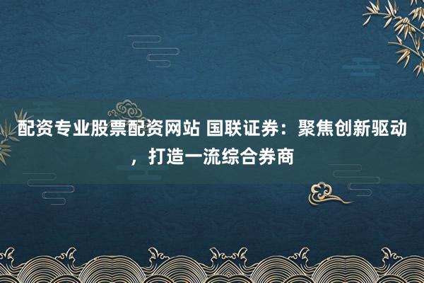 配资专业股票配资网站 国联证券：聚焦创新驱动，打造一流综合券商