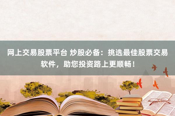 网上交易股票平台 炒股必备：挑选最佳股票交易软件，助您投资路上更顺畅！