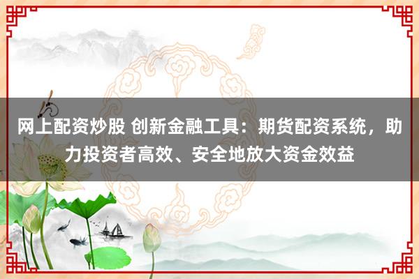 网上配资炒股 创新金融工具：期货配资系统，助力投资者高效、安全地放大资金效益