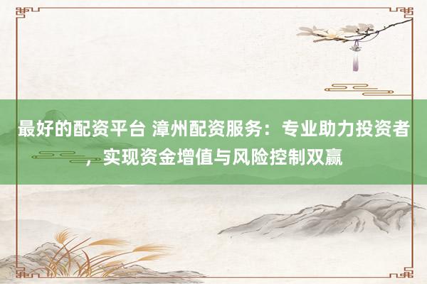 最好的配资平台 漳州配资服务：专业助力投资者，实现资金增值与风险控制双赢