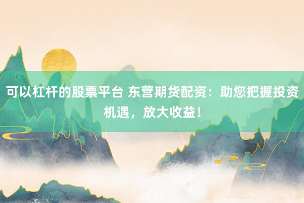 可以杠杆的股票平台 东营期货配资：助您把握投资机遇，放大收益！
