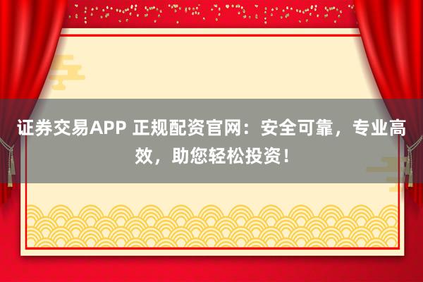 证券交易APP 正规配资官网：安全可靠，专业高效，助您轻松投资！