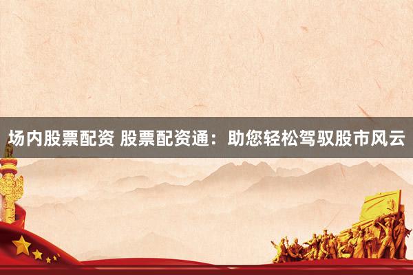 场内股票配资 股票配资通：助您轻松驾驭股市风云