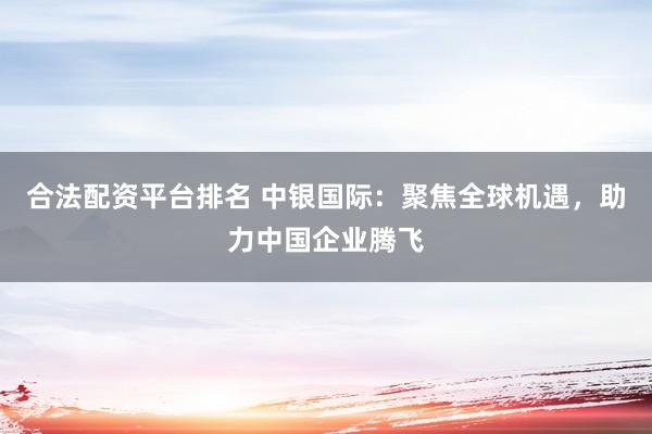 合法配资平台排名 中银国际：聚焦全球机遇，助力中国企业腾飞