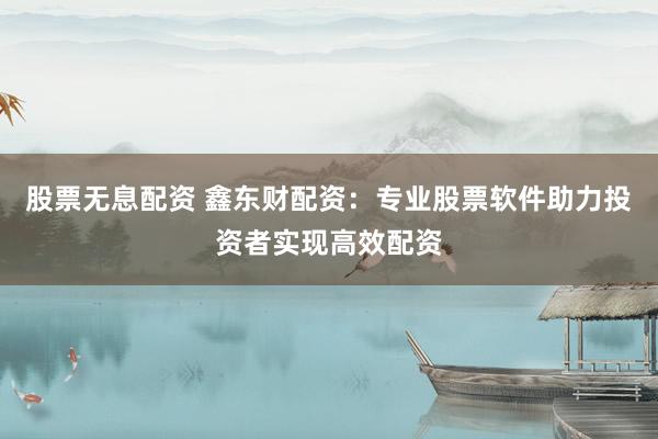 股票无息配资 鑫东财配资：专业股票软件助力投资者实现高效配资