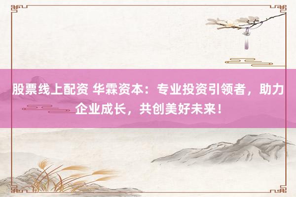 股票线上配资 华霖资本：专业投资引领者，助力企业成长，共创美好未来！