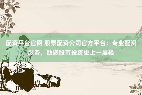 配资平台官网 股票配资公司官方平台：专业配资服务，助您股市投资更上一层楼