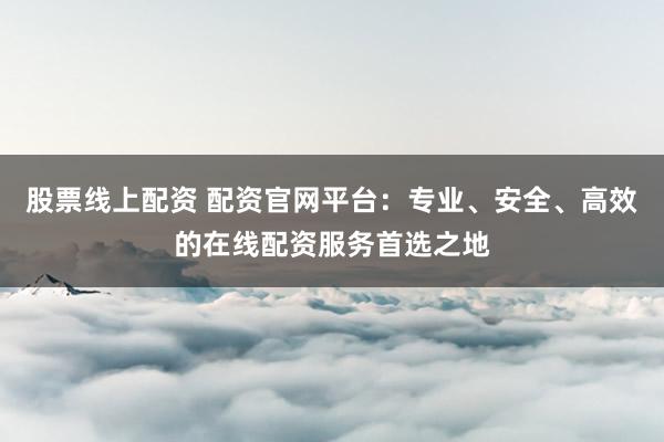 股票线上配资 配资官网平台：专业、安全、高效的在线配资服务首选之地