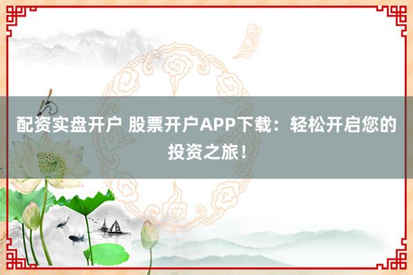 配资实盘开户 股票开户APP下载：轻松开启您的投资之旅！