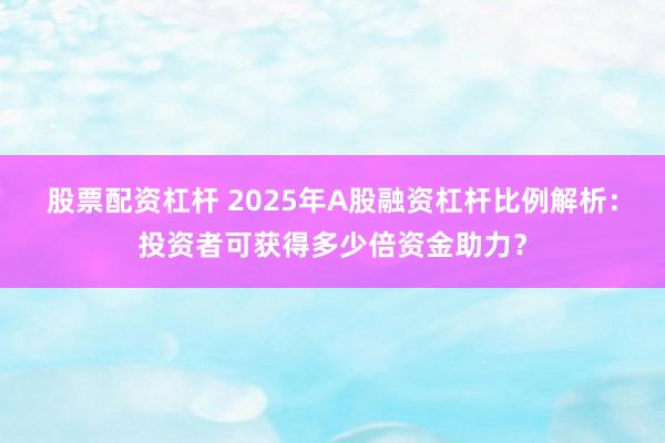 股票配资杠杆 2025年A股融资杠杆比例解析：投资者可获得多少倍资金助力？