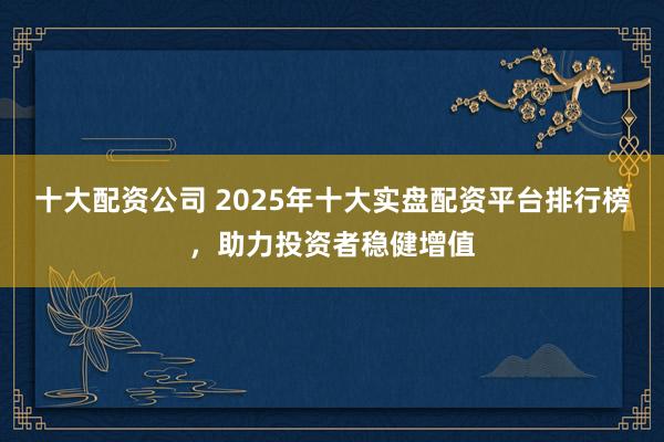 十大配资公司 2025年十大实盘配资平台排行榜，助力投资者稳健增值