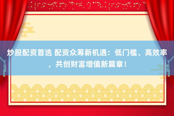 炒股配资首选 配资众筹新机遇：低门槛、高效率，共创财富增值新篇章！