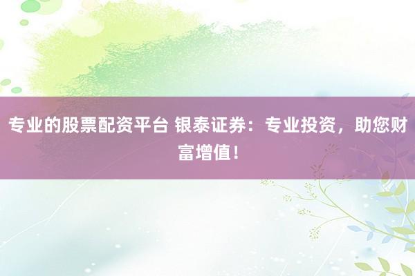 专业的股票配资平台 银泰证券：专业投资，助您财富增值！