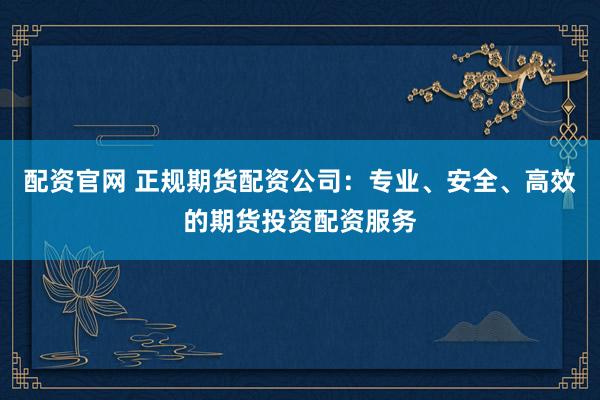 配资官网 正规期货配资公司：专业、安全、高效的期货投资配资服务