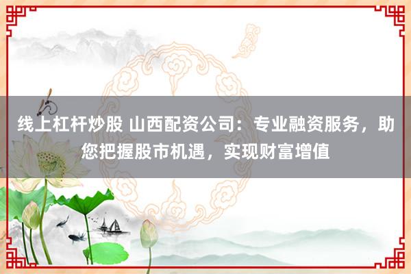 线上杠杆炒股 山西配资公司：专业融资服务，助您把握股市机遇，实现财富增值