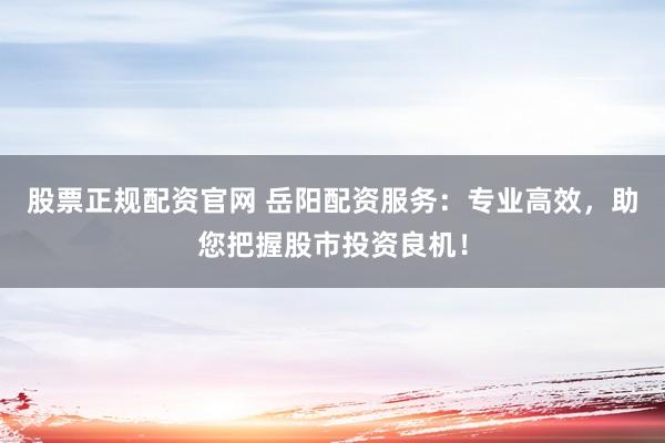 股票正规配资官网 岳阳配资服务：专业高效，助您把握股市投资良机！