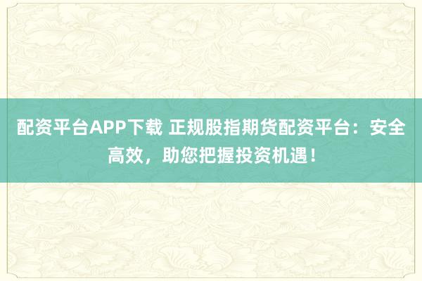 配资平台APP下载 正规股指期货配资平台：安全高效，助您把握投资机遇！