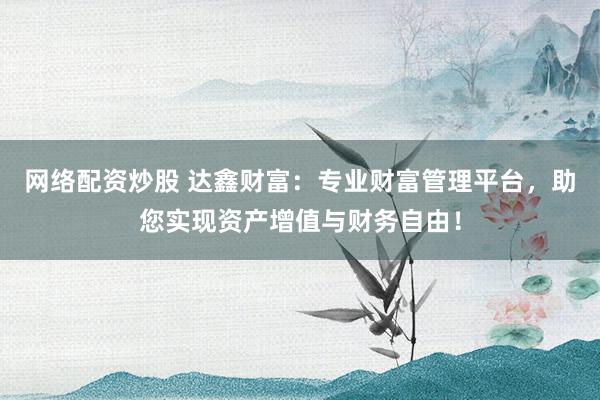 网络配资炒股 达鑫财富：专业财富管理平台，助您实现资产增值与财务自由！