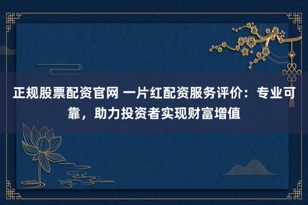 正规股票配资官网 一片红配资服务评价：专业可靠，助力投资者实现财富增值