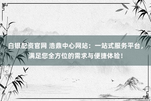 白银配资官网 浩鼎中心网站：一站式服务平台，满足您全方位的需求与便捷体验！
