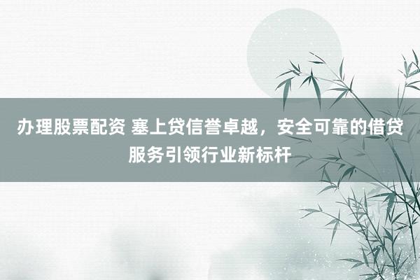 办理股票配资 塞上贷信誉卓越，安全可靠的借贷服务引领行业新标杆