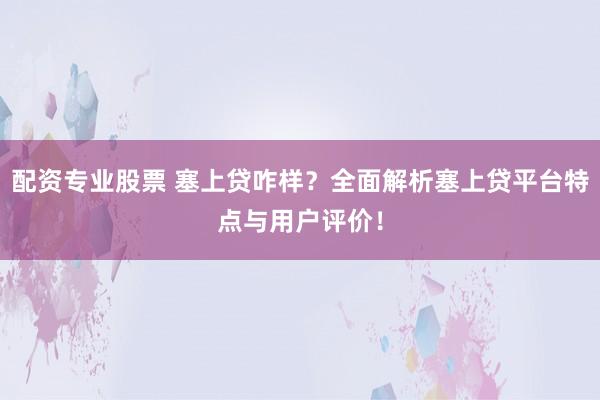配资专业股票 塞上贷咋样？全面解析塞上贷平台特点与用户评价！