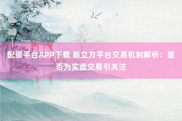配资平台APP下载 新立方平台交易机制解析：是否为实盘交易引关注