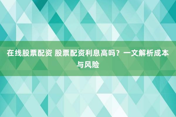 在线股票配资 股票配资利息高吗？一文解析成本与风险