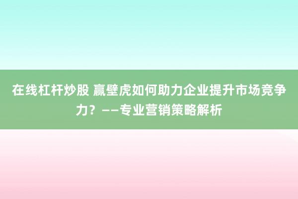 在线杠杆炒股 赢壁虎如何助力企业提升市场竞争力？——专业营销策略解析