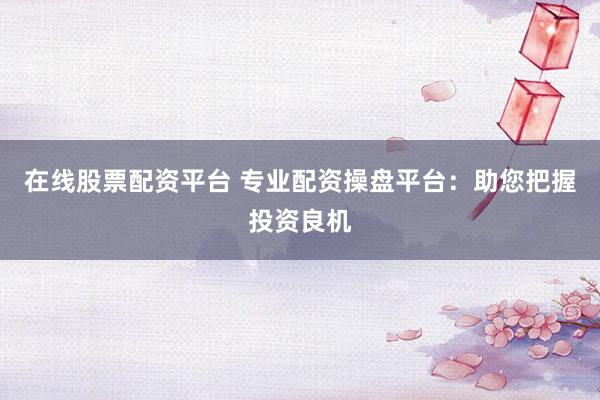在线股票配资平台 专业配资操盘平台：助您把握投资良机